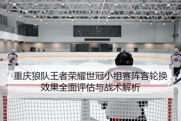 重庆狼队王者荣耀世冠小组赛阵容轮换效果全面评估与战术解析
