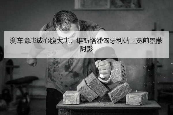 刹车隐患成心腹大患，维斯塔潘匈牙利站卫冕前景蒙阴影