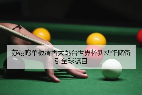 苏翊鸣单板滑雪大跳台世界杯新动作储备引全球瞩目