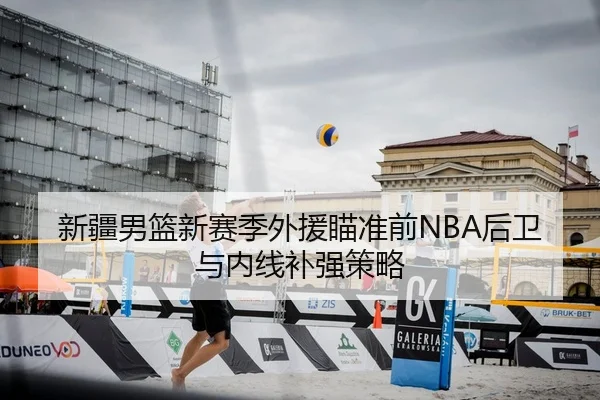 新疆男篮新赛季外援瞄准前NBA后卫与内线补强策略